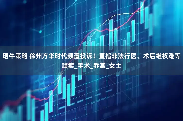 珺牛策略 徐州方华时代频遭投诉！直指非法行医、术后维权难等顽疾_手术_乔某_女士