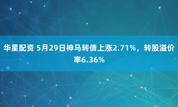 华星配资 5月29日神马转债上涨2.71%，转股溢价率6.36%