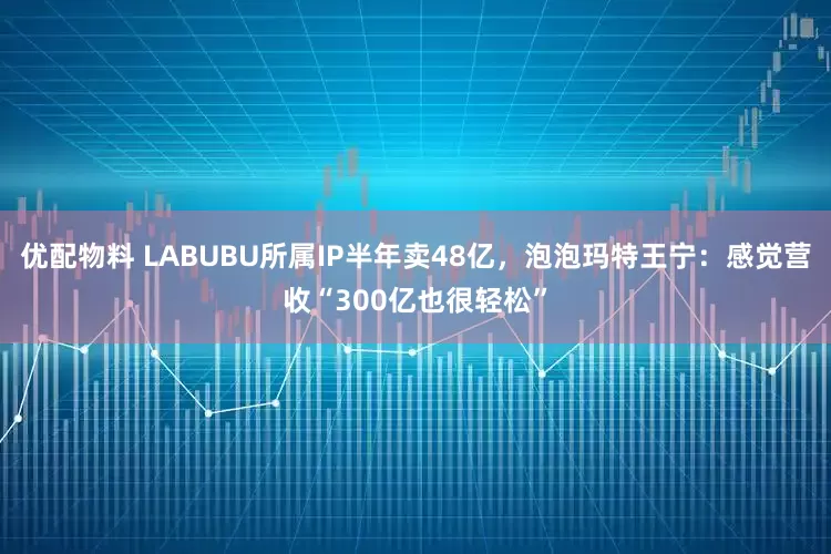 优配物料 LABUBU所属IP半年卖48亿，泡泡玛特王宁：感觉营收“300亿也很轻松”