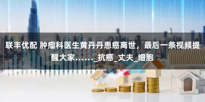联丰优配 肿瘤科医生黄丹丹患癌离世，最后一条视频提醒大家……_抗癌_丈夫_细胞