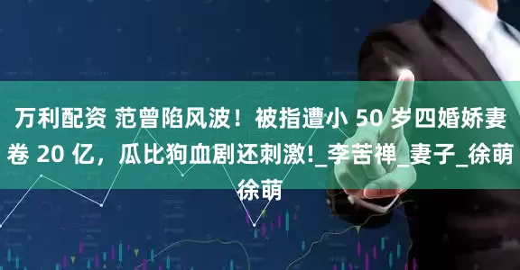 万利配资 范曾陷风波！被指遭小 50 岁四婚娇妻卷 20 亿，瓜比狗血剧还刺激!_李苦禅_妻子_徐萌