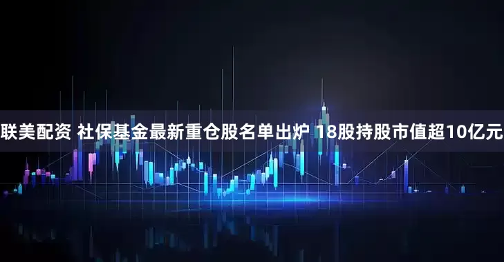 联美配资 社保基金最新重仓股名单出炉 18股持股市值超10亿元