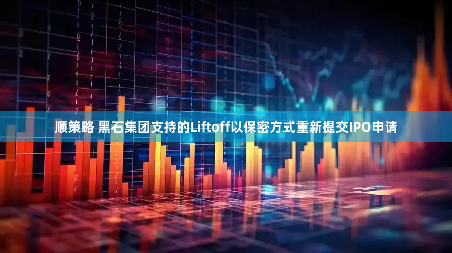 顺策略 黑石集团支持的Liftoff以保密方式重新提交IPO申请